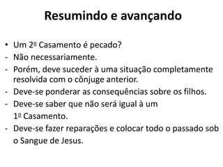 • Um 2o Casamento é pecado?
- Não necessariamente.
- Porém, deve suceder à uma situação completamente
resolvida com o cônjuge anterior.
- Deve-se ponderar as consequências sobre os filhos.
- Deve-se saber que não será igual à um
1o Casamento.
- Deve-se fazer reparações e colocar todo o passado sob
o Sangue de Jesus.
Resumindo e avançando
 