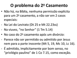 • Não há, na Bíblia, nenhuma permissão explícita
para um 2o casamento, a não ser em 2 casos
especiais:
- Na Lei do Levirato (Dt 25 e Mt 22.23ss)
- Na viuvez, “no Senhor” (1 Tm 5.14)
• No caso do 2o casamento após um divórcio:
- Parece não ser permitido ou admitido por Jesus
nem para a parte inocente (Mt 5, 19, Mc 10, Lc 16).
- É admitido, implicitamente por bom senso, no
“privilégio paulino” de 1 Co 7.15, como exceção.
O problema do 2o Casamento
 