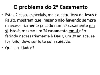 • Estes 2 casos especiais, mais a estreiteza de Jesus e
Paulo, mostram que, mesmo não havendo sempre
e necessariamente pecado num 2o casamento em
si, isto é, mesmo um 2o casamento em si não
ferindo necessariamente à Deus, um 2o enlace, se
for feito, deve ser feito com cuidado.
• Quais cuidados?
O problema do 2o Casamento
 