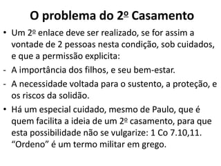 • Um 2o enlace deve ser realizado, se for assim a
vontade de 2 pessoas nesta condição, sob cuidados,
e que a permissão explicita:
- A importância dos filhos, e seu bem-estar.
- A necessidade voltada para o sustento, a proteção, e
os riscos da solidão.
• Há um especial cuidado, mesmo de Paulo, que é
quem facilita a ideia de um 2o casamento, para que
esta possibilidade não se vulgarize: 1 Co 7.10,11.
“Ordeno” é um termo militar em grego.
O problema do 2o Casamento
 