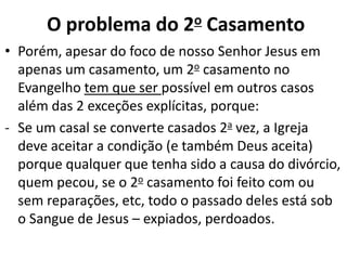 • Porém, apesar do foco de nosso Senhor Jesus em
apenas um casamento, um 2o casamento no
Evangelho tem que ser possível em outros casos
além das 2 exceções explícitas, porque:
- Se um casal se converte casados 2a vez, a Igreja
deve aceitar a condição (e também Deus aceita)
porque qualquer que tenha sido a causa do divórcio,
quem pecou, se o 2o casamento foi feito com ou
sem reparações, etc, todo o passado deles está sob
o Sangue de Jesus – expiados, perdoados.
O problema do 2o Casamento
 