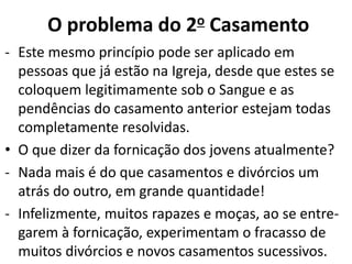 - Este mesmo princípio pode ser aplicado em
pessoas que já estão na Igreja, desde que estes se
coloquem legitimamente sob o Sangue e as
pendências do casamento anterior estejam todas
completamente resolvidas.
• O que dizer da fornicação dos jovens atualmente?
- Nada mais é do que casamentos e divórcios um
atrás do outro, em grande quantidade!
- Infelizmente, muitos rapazes e moças, ao se entre-
garem à fornicação, experimentam o fracasso de
muitos divórcios e novos casamentos sucessivos.
O problema do 2o Casamento
 