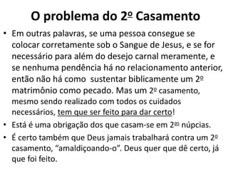 • Em outras palavras, se uma pessoa consegue se
colocar corretamente sob o Sangue de Jesus, e se for
necessário para além do desejo carnal meramente, e
se nenhuma pendência há no relacionamento anterior,
então não há como sustentar biblicamente um 2o
matrimônio como pecado. Mas um 2o casamento,
mesmo sendo realizado com todos os cuidados
necessários, tem que ser feito para dar certo!
• Está é uma obrigação dos que casam-se em 2as núpcias.
• É certo também que Deus jamais trabalhará contra um 2o
casamento, “amaldiçoando-o”. Deus quer que dê certo, já
que foi feito.
O problema do 2o Casamento
 