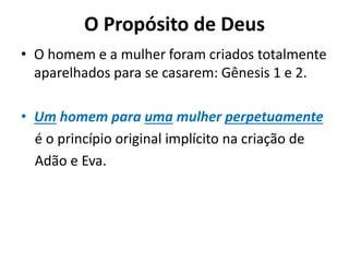O Propósito de Deus
• O homem e a mulher foram criados totalmente
aparelhados para se casarem: Gênesis 1 e 2.
• Um homem para uma mulher perpetuamente
é o princípio original implícito na criação de
Adão e Eva.
 