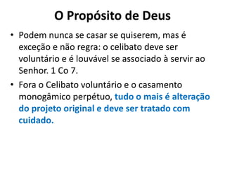O Propósito de Deus
• Podem nunca se casar se quiserem, mas é
exceção e não regra: o celibato deve ser
voluntário e é louvável se associado à servir ao
Senhor. 1 Co 7.
• Fora o Celibato voluntário e o casamento
monogâmico perpétuo, tudo o mais é alteração
do projeto original e deve ser tratado com
cuidado.
 
