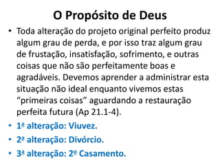 O Propósito de Deus
• Toda alteração do projeto original perfeito produz
algum grau de perda, e por isso traz algum grau
de frustação, insatisfação, sofrimento, e outras
coisas que não são perfeitamente boas e
agradáveis. Devemos aprender a administrar esta
situação não ideal enquanto vivemos estas
“primeiras coisas” aguardando a restauração
perfeita futura (Ap 21.1-4).
• 1a alteração: Viuvez.
• 2a alteração: Divórcio.
• 3a alteração: 2o Casamento.
 