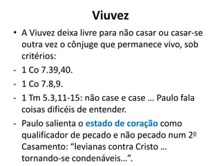 Viuvez
• A Viuvez deixa livre para não casar ou casar-se
outra vez o cônjuge que permanece vivo, sob
critérios:
- 1 Co 7.39,40.
- 1 Co 7.8,9.
- 1 Tm 5.3,11-15: não case e case … Paulo fala
coisas dificéis de entender.
- Paulo salienta o estado de coração como
qualificador de pecado e não pecado num 2o
Casamento: “levianas contra Cristo …
tornando-se condenáveis…”.
 