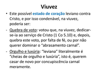 Viuvez
• Este possível estado de coração leviano contra
Cristo, e por isso condenável, na viuvez,
poderia ser:
- Quebra de voto: votou que, na viuvez, dedicar-
se-ia ao serviço de Cristo (1 Co 5.10) e, depois,
quebra este voto, por falta de fé, ou por não
querer dominar o “abrasamento carnal”.
- Orgulho e luxúria: “leviana” literalmente é
“cheias de orgulho e luxúria”, isto é, querem
casar de novo por concupiscência carnal
meramente.
 