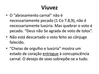 Viuvez
• O “abrasamento carnal” não é
necessariamente pecado (1 Co 7.8,9), não é
necessariamente luxúria. Mas quebrar o voto é
pecado. “Deus não Se agrada de voto de tolos”.
• Não está descartado o voto feito ao cônjuge
falecido.
• “Cheias de orgulho e luxúria” mostra um
estado de coração entregue à concupiscência
carnal. O desejo de sexo sobrepõe-se a tudo.
 