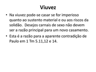 Viuvez
• Na viuvez pode-se casar se for imperioso
quanto ao sustento material e ou aos riscos da
solidão. Desejos carnais de sexo não devem
ser a razão principal para um novo casamento.
• Esta é a razão para a aparente contradição de
Paulo em 1 Tm 5.11,12 e 14.
 
