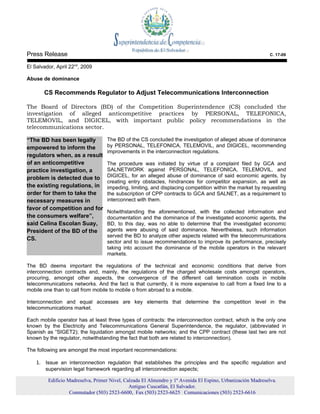 Press Release                                                                                                C. 17-09

El Salvador, April 22nd, 2009

Abuse de dominance

       CS Recommends Regulator to Adjust Telecommunications Interconnection

The Board of Directors (BD) of the Competition Superintendence (CS) concluded the
investigation of alleged anticompetitive practices by PERSONAL, TELEFONICA,
TELEMOVIL, and DIGICEL, with important public policy recommendations in the
telecommunications sector.

“The BD has been legally           The BD of the CS concluded the investigation of alleged abuse of dominance
empowered to inform the            by PERSONAL, TELEFONICA, TELEMOVIL, and DIGICEL, recommending
                                   improvements in the interconnection regulations.
regulators when, as a result
of an anticompetitive              The procedure was initiated by virtue of a complaint filed by GCA and
practice investigation, a          SALNETWORK against PERSONAL, TELEFONICA, TELEMOVIL, and
problem is detected due to         DIGICEL, for an alleged abuse of dominance of said economic agents, by
                                   creating entry obstacles, hindrances for competitor expansion, as well as
the existing regulations, in       impeding, limiting, and displacing competition within the market by requesting
order for them to take the         the subscription of CPP contracts to GCA and SALNET, as a requirement to
necessary measures in              interconnect with them.
favor of competition and for
                                   Notwithstanding the aforementioned, with the collected information and
the consumers welfare”,            documentation and the dominance of the investigated economic agents, the
said Celina Escolan Suay,          BD, to this day, was no able to determine that the investigated economic
President of the BD of the         agents were abusing of said dominance. Nevertheless, such information
                                   served the BD to analyze other aspects related with the telecommunications
CS.
                                   sector and to issue recommendations to improve its performance, precisely
                                   taking into account the dominance of the mobile operators in the relevant
                                   markets.

The BD deems important the regulations of the technical and economic conditions that derive from
interconnection contracts and, mainly, the regulations of the charged wholesale costs amongst operators,
procuring, amongst other aspects, the convergence of the different call termination costs in mobile
telecommunications networks. And the fact is that currently, it is more expensive to call from a fixed line to a
mobile one than to call from mobile to mobile o from abroad to a mobile.

Interconnection and equal accesses are key elements that determine the competition level in the
telecommunications market.

Each mobile operator has at least three types of contracts: the interconnection contract, which is the only one
known by the Electricity and Telecommunications General Superintendence, the regulator, (abbreviated in
Spanish as “SIGET2); the liquidation amongst mobile networks; and the CPP contract (these last two are not
known by the regulator, notwithstanding the fact that both are related to interconnection).

The following are amongst the most important recommendations:

    1. Issue an interconnection regulation that establishes the principles and the specific regulation and
        supervision legal framework regarding all interconnection aspects;

         Edificio Madreselva, Primer Nivel, Calzada El Almendro y 1ª Avenida El Espino, Urbanización Madreselva.
                                              Antiguo Cuscatlán, El Salvador.
                   Conmutador (503) 2523-6600, Fax (503) 2523-6625 Comunicaciones (503) 2523-6616
 