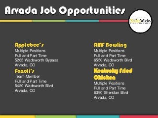 Arvada Job Opportunities


  Applebee’s              AMF Bowling
  Multiple Positions      Multiple Positions
  Full and Part Time      Full and Part Time
  5265 Wadsworth Bypass   6550 Wadsworth Blvd
  Arvada, CO              Arvada, CO
  Fazoli’s                Kentucky Fried
  Team Member             Chicken
  Full and Part Time
                          Multiple Positions
  5480 Wadsworth Blvd
                          Full and Part Time
  Arvada, CO
                          6390 Sheridan Blvd
                          Arvada, CO
 