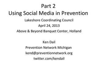 Part 2
Using Social Media in Prevention
       Lakeshore Coordinating Council
               April 24, 2013
   Above & Beyond Banquet Center, Holland

                   Ken Dail
        Prevention Network Michigan
        kend@preventionnetwork.org
             twitter.com/kendail
 