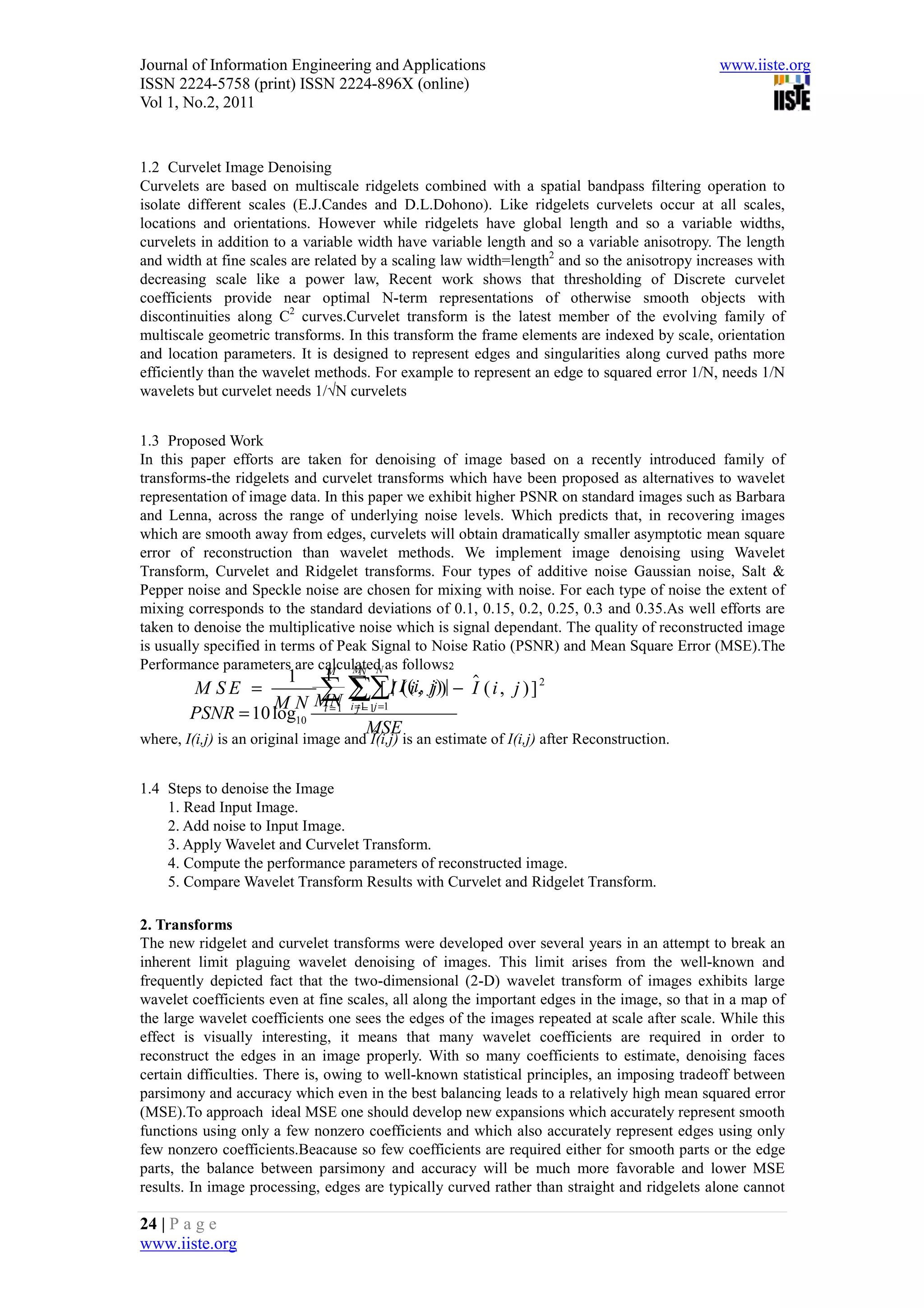Journal of Information Engineering and Applications                                            www.iiste.org
ISSN 2224-5758 (print) ISSN 2224-896X (online)
Vol 1, No.2, 2011


1.2 Curvelet Image Denoising
Curvelets are based on multiscale ridgelets combined with a spatial bandpass filtering operation to
isolate different scales (E.J.Candes and D.L.Dohono). Like ridgelets curvelets occur at all scales,
locations and orientations. However while ridgelets have global length and so a variable widths,
curvelets in addition to a variable width have variable length and so a variable anisotropy. The length
and width at fine scales are related by a scaling law width=length2 and so the anisotropy increases with
decreasing scale like a power law, Recent work shows that thresholding of Discrete curvelet
coefficients provide near optimal N-term representations of otherwise smooth objects with
discontinuities along C2 curves.Curvelet transform is the latest member of the evolving family of
multiscale geometric transforms. In this transform the frame elements are indexed by scale, orientation
and location parameters. It is designed to represent edges and singularities along curved paths more
efficiently than the wavelet methods. For example to represent an edge to squared error 1/N, needs 1/N
wavelets but curvelet needs 1/√N curvelets


1.3 Proposed Work
In this paper efforts are taken for denoising of image based on a recently introduced family of
transforms-the ridgelets and curvelet transforms which have been proposed as alternatives to wavelet
representation of image data. In this paper we exhibit higher PSNR on standard images such as Barbara
and Lenna, across the range of underlying noise levels. Which predicts that, in recovering images
which are smooth away from edges, curvelets will obtain dramatically smaller asymptotic mean square
error of reconstruction than wavelet methods. We implement image denoising using Wavelet
Transform, Curvelet and Ridgelet transforms. Four types of additive noise Gaussian noise, Salt &
Pepper noise and Speckle noise are chosen for mixing with noise. For each type of noise the extent of
mixing corresponds to the standard deviations of 0.1, 0.15, 0.2, 0.25, 0.3 and 0.35.As well efforts are
taken to denoise the multiplicative noise which is signal dependant. The quality of reconstructed image
is usually specified in terms of Peak Signal to Noise Ratio (PSNR) and Mean Square Error (MSE).The
Performance parameters are calculated as follows.
                               M   M N
                                    N             2
                    1 1                        $
        M SE =          ∑1 ∑∑I| I((ii, jj))| − I ( i , j ) ] 2
                       MN i∑1j =1
                                [
                  MN
        PSNR = 10 log10 i = =1=
                            j

                               MSE
where, I(i,j) is an original image and Î(i,j) is an estimate of I(i,j) after Reconstruction.


1.4 Steps to denoise the Image
    1. Read Input Image.
    2. Add noise to Input Image.
    3. Apply Wavelet and Curvelet Transform.
    4. Compute the performance parameters of reconstructed image.
    5. Compare Wavelet Transform Results with Curvelet and Ridgelet Transform.

2. Transforms
The new ridgelet and curvelet transforms were developed over several years in an attempt to break an
inherent limit plaguing wavelet denoising of images. This limit arises from the well-known and
frequently depicted fact that the two-dimensional (2-D) wavelet transform of images exhibits large
wavelet coefficients even at fine scales, all along the important edges in the image, so that in a map of
the large wavelet coefficients one sees the edges of the images repeated at scale after scale. While this
effect is visually interesting, it means that many wavelet coefficients are required in order to
reconstruct the edges in an image properly. With so many coefficients to estimate, denoising faces
certain difficulties. There is, owing to well-known statistical principles, an imposing tradeoff between
parsimony and accuracy which even in the best balancing leads to a relatively high mean squared error
(MSE).To approach ideal MSE one should develop new expansions which accurately represent smooth
functions using only a few nonzero coefficients and which also accurately represent edges using only
few nonzero coefficients.Beacause so few coefficients are required either for smooth parts or the edge
parts, the balance between parsimony and accuracy will be much more favorable and lower MSE
results. In image processing, edges are typically curved rather than straight and ridgelets alone cannot

24 | P a g e
www.iiste.org
 