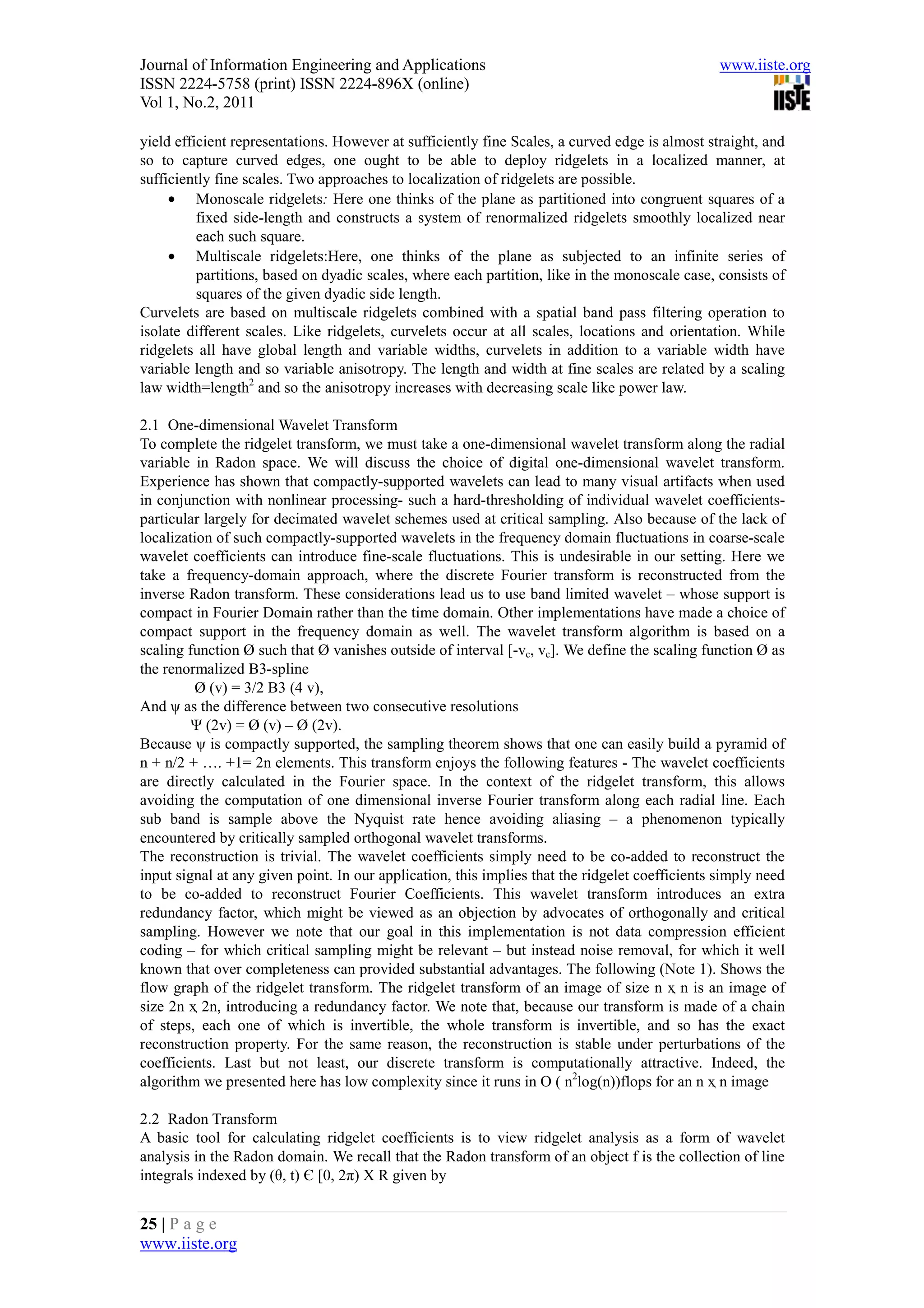 Journal of Information Engineering and Applications                                              www.iiste.org
ISSN 2224-5758 (print) ISSN 2224-896X (online)
Vol 1, No.2, 2011

yield efficient representations. However at sufficiently fine Scales, a curved edge is almost straight, and
so to capture curved edges, one ought to be able to deploy ridgelets in a localized manner, at
sufficiently fine scales. Two approaches to localization of ridgelets are possible.
     • Monoscale ridgelets: Here one thinks of the plane as partitioned into congruent squares of a
          fixed side-length and constructs a system of renormalized ridgelets smoothly localized near
          each such square.
     • Multiscale ridgelets:Here, one thinks of the plane as subjected to an infinite series of
          partitions, based on dyadic scales, where each partition, like in the monoscale case, consists of
          squares of the given dyadic side length.
Curvelets are based on multiscale ridgelets combined with a spatial band pass filtering operation to
isolate different scales. Like ridgelets, curvelets occur at all scales, locations and orientation. While
ridgelets all have global length and variable widths, curvelets in addition to a variable width have
variable length and so variable anisotropy. The length and width at fine scales are related by a scaling
law width=length2 and so the anisotropy increases with decreasing scale like power law.

2.1 One-dimensional Wavelet Transform
To complete the ridgelet transform, we must take a one-dimensional wavelet transform along the radial
variable in Radon space. We will discuss the choice of digital one-dimensional wavelet transform.
Experience has shown that compactly-supported wavelets can lead to many visual artifacts when used
in conjunction with nonlinear processing- such a hard-thresholding of individual wavelet coefficients-
particular largely for decimated wavelet schemes used at critical sampling. Also because of the lack of
localization of such compactly-supported wavelets in the frequency domain fluctuations in coarse-scale
wavelet coefficients can introduce fine-scale fluctuations. This is undesirable in our setting. Here we
take a frequency-domain approach, where the discrete Fourier transform is reconstructed from the
inverse Radon transform. These considerations lead us to use band limited wavelet – whose support is
compact in Fourier Domain rather than the time domain. Other implementations have made a choice of
compact support in the frequency domain as well. The wavelet transform algorithm is based on a
scaling function Ø such that Ø vanishes outside of interval [-vc, vc]. We define the scaling function Ø as
the renormalized B3-spline
         Ø (v) = 3/2 B3 (4 v),
And ψ as the difference between two consecutive resolutions
         Ψ (2v) = Ø (v) – Ø (2v).
Because ψ is compactly supported, the sampling theorem shows that one can easily build a pyramid of
n + n/2 + …. +1= 2n elements. This transform enjoys the following features - The wavelet coefficients
are directly calculated in the Fourier space. In the context of the ridgelet transform, this allows
avoiding the computation of one dimensional inverse Fourier transform along each radial line. Each
sub band is sample above the Nyquist rate hence avoiding aliasing – a phenomenon typically
encountered by critically sampled orthogonal wavelet transforms.
The reconstruction is trivial. The wavelet coefficients simply need to be co-added to reconstruct the
input signal at any given point. In our application, this implies that the ridgelet coefficients simply need
to be co-added to reconstruct Fourier Coefficients. This wavelet transform introduces an extra
redundancy factor, which might be viewed as an objection by advocates of orthogonally and critical
sampling. However we note that our goal in this implementation is not data compression efficient
coding – for which critical sampling might be relevant – but instead noise removal, for which it well
known that over completeness can provided substantial advantages. The following (Note 1). Shows the
flow graph of the ridgelet transform. The ridgelet transform of an image of size n ҳ n is an image of
size 2n ҳ 2n, introducing a redundancy factor. We note that, because our transform is made of a chain
of steps, each one of which is invertible, the whole transform is invertible, and so has the exact
reconstruction property. For the same reason, the reconstruction is stable under perturbations of the
coefficients. Last but not least, our discrete transform is computationally attractive. Indeed, the
algorithm we presented here has low complexity since it runs in O ( n2log(n))flops for an n ҳ n image

2.2 Radon Transform
A basic tool for calculating ridgelet coefficients is to view ridgelet analysis as a form of wavelet
analysis in the Radon domain. We recall that the Radon transform of an object f is the collection of line
integrals indexed by (θ, t) Є [0, 2π) X R given by


25 | P a g e
www.iiste.org
 