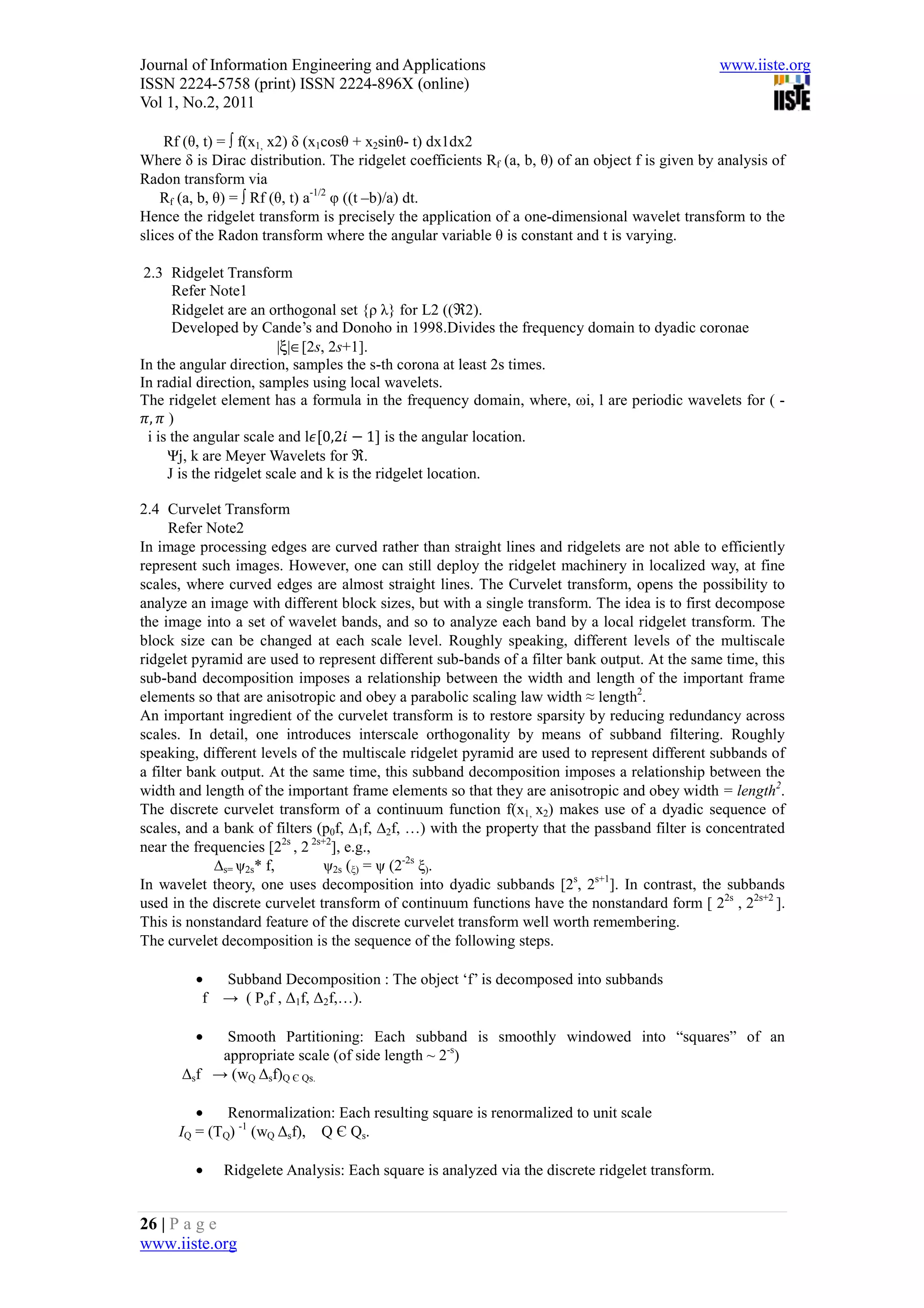 Journal of Information Engineering and Applications                                              www.iiste.org
ISSN 2224-5758 (print) ISSN 2224-896X (online)
Vol 1, No.2, 2011

    Rf (θ, t) = ∫ f(x1, x2) δ (x1cosθ + x2sinθ- t) dx1dx2
Where δ is Dirac distribution. The ridgelet coefficients Rf (a, b, θ) of an object f is given by analysis of
Radon transform via
    Rf (a, b, θ) = ∫ Rf (θ, t) a-1/2 φ ((t –b)/a) dt.
Hence the ridgelet transform is precisely the application of a one-dimensional wavelet transform to the
slices of the Radon transform where the angular variable θ is constant and t is varying.

 2.3 Ridgelet Transform
       Refer Note1
       Ridgelet are an orthogonal set {ρ λ} for L2 ((ℜ2).
       Developed by Cande’s and Donoho in 1998.Divides the frequency domain to dyadic coronae
                          |ξ|∈[2s, 2s+1].
In the angular direction, samples the s-th corona at least 2s times.
In radial direction, samples using local wavelets.
The ridgelet element has a formula in the frequency domain, where, ωi, l are periodic wavelets for ( -
  , )
  i is the angular scale and l 0,2       1 is the angular location.
      Ψj, k are Meyer Wavelets for ℜ.
      J is the ridgelet scale and k is the ridgelet location.

2.4 Curvelet Transform
      Refer Note2
In image processing edges are curved rather than straight lines and ridgelets are not able to efficiently
represent such images. However, one can still deploy the ridgelet machinery in localized way, at fine
scales, where curved edges are almost straight lines. The Curvelet transform, opens the possibility to
analyze an image with different block sizes, but with a single transform. The idea is to first decompose
the image into a set of wavelet bands, and so to analyze each band by a local ridgelet transform. The
block size can be changed at each scale level. Roughly speaking, different levels of the multiscale
ridgelet pyramid are used to represent different sub-bands of a filter bank output. At the same time, this
sub-band decomposition imposes a relationship between the width and length of the important frame
elements so that are anisotropic and obey a parabolic scaling law width ≈ length2.
An important ingredient of the curvelet transform is to restore sparsity by reducing redundancy across
scales. In detail, one introduces interscale orthogonality by means of subband filtering. Roughly
speaking, different levels of the multiscale ridgelet pyramid are used to represent different subbands of
a filter bank output. At the same time, this subband decomposition imposes a relationship between the
width and length of the important frame elements so that they are anisotropic and obey width = length2.
The discrete curvelet transform of a continuum function f(x1, x2) makes use of a dyadic sequence of
scales, and a bank of filters (p0f, ∆1f, ∆2f, …) with the property that the passband filter is concentrated
near the frequencies [22s , 2 2s+2], e.g.,
             ∆s= ψ2s* f,         ψ2s (ξ) = ψ (2-2s ξ).
In wavelet theory, one uses decomposition into dyadic subbands [2s, 2s+1]. In contrast, the subbands
used in the discrete curvelet transform of continuum functions have the nonstandard form [ 22s , 22s+2 ].
This is nonstandard feature of the discrete curvelet transform well worth remembering.
The curvelet decomposition is the sequence of the following steps.

         •    Subband Decomposition : The object ‘f’ is decomposed into subbands
          f   → ( Pof , ∆1f, ∆2f,…).

         •   Smooth Partitioning: Each subband is smoothly windowed into “squares” of an
            appropriate scale (of side length ~ 2-s)
       ∆sf → (wQ ∆sf)Q Є Qs.

         •    Renormalization: Each resulting square is renormalized to unit scale
      IQ = (TQ) -1 (wQ ∆sf), Q Є Qs.

         •    Ridgelete Analysis: Each square is analyzed via the discrete ridgelet transform.


26 | P a g e
www.iiste.org
 