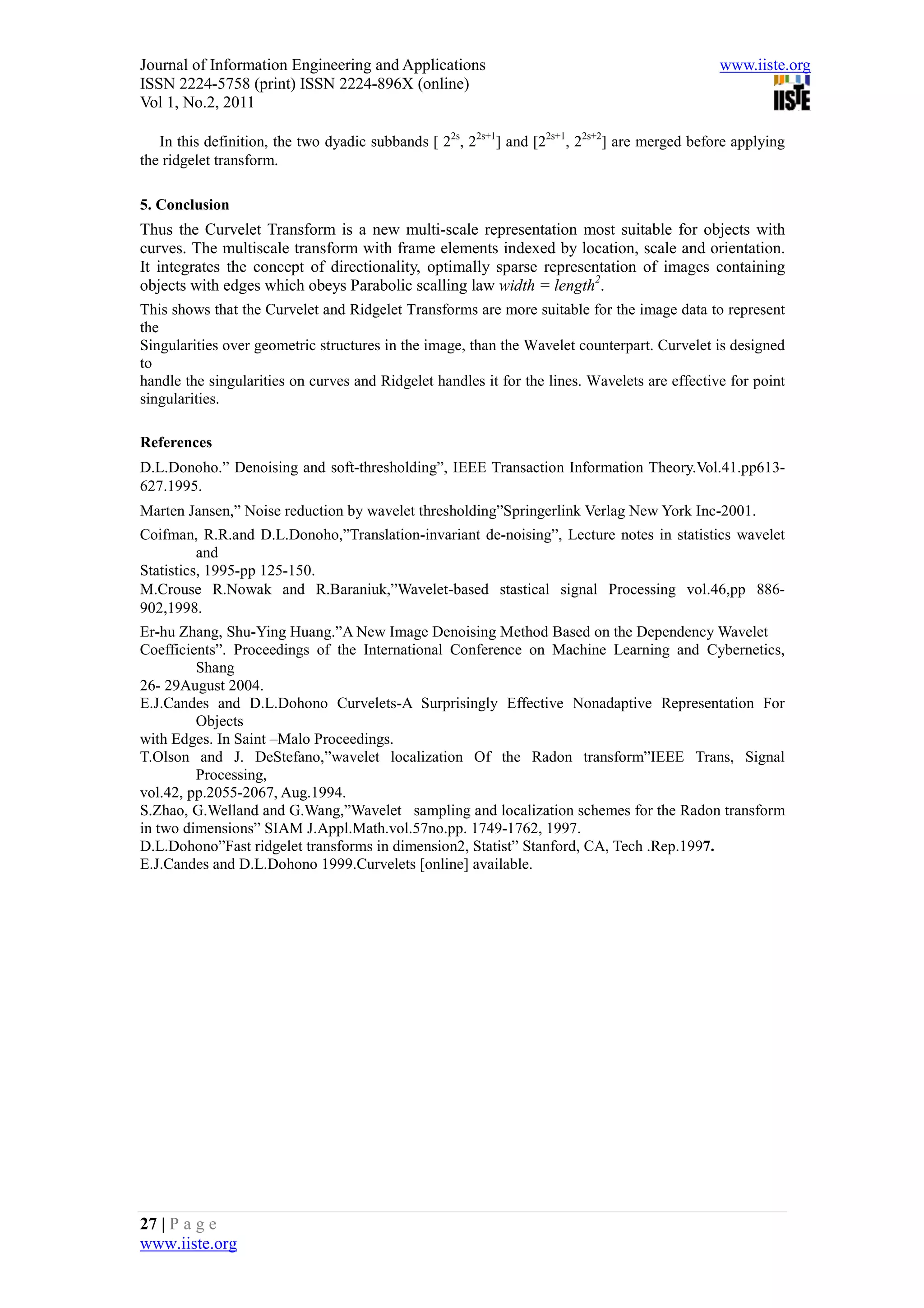 Journal of Information Engineering and Applications                                            www.iiste.org
ISSN 2224-5758 (print) ISSN 2224-896X (online)
Vol 1, No.2, 2011

   In this definition, the two dyadic subbands [ 22s, 22s+1] and [22s+1, 22s+2] are merged before applying
the ridgelet transform.

5. Conclusion
Thus the Curvelet Transform is a new multi-scale representation most suitable for objects with
curves. The multiscale transform with frame elements indexed by location, scale and orientation.
It integrates the concept of directionality, optimally sparse representation of images containing
objects with edges which obeys Parabolic scalling law width = length2.
This shows that the Curvelet and Ridgelet Transforms are more suitable for the image data to represent
the
Singularities over geometric structures in the image, than the Wavelet counterpart. Curvelet is designed
to
handle the singularities on curves and Ridgelet handles it for the lines. Wavelets are effective for point
singularities.

References
D.L.Donoho.” Denoising and soft-thresholding”, IEEE Transaction Information Theory.Vol.41.pp613-
627.1995.
Marten Jansen,” Noise reduction by wavelet thresholding”Springerlink Verlag New York Inc-2001.
Coifman, R.R.and D.L.Donoho,”Translation-invariant de-noising”, Lecture notes in statistics wavelet
          and
Statistics, 1995-pp 125-150.
M.Crouse R.Nowak and R.Baraniuk,”Wavelet-based stastical signal Processing vol.46,pp 886-
902,1998.
Er-hu Zhang, Shu-Ying Huang.”A New Image Denoising Method Based on the Dependency Wavelet
Coefficients”. Proceedings of the International Conference on Machine Learning and Cybernetics,
         Shang
26- 29August 2004.
E.J.Candes and D.L.Dohono Curvelets-A Surprisingly Effective Nonadaptive Representation For
         Objects
with Edges. In Saint –Malo Proceedings.
T.Olson and J. DeStefano,”wavelet localization Of the Radon transform”IEEE Trans, Signal
         Processing,
vol.42, pp.2055-2067, Aug.1994.
S.Zhao, G.Welland and G.Wang,”Wavelet sampling and localization schemes for the Radon transform
in two dimensions” SIAM J.Appl.Math.vol.57no.pp. 1749-1762, 1997.
D.L.Dohono”Fast ridgelet transforms in dimension2, Statist” Stanford, CA, Tech .Rep.1997.
E.J.Candes and D.L.Dohono 1999.Curvelets [online] available.




27 | P a g e
www.iiste.org
 