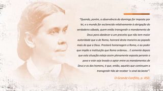 “Quando, porém, a observância do domingo for imposta por
lei, e o mundo for esclarecido relativamente à obrigação do
verdadeiro sábado, quem então transgredir o mandamento de
Deus para obedecer a um preceito que não tem maior
autoridade que a de Roma, honrará desta maneira ao papado
mais do que a Deus. Prestará homenagem a Roma, e ao poder
que impõe a instituição que Roma ordenou... E somente depois
que esta situação esteja assim plenamente exposta perante o
povo e este seja levado a optar entre os mandamentos de
Deus e os dos homens, é que, então, aqueles que continuam a
transgredir hão de receber ‘o sinal da besta’”.
O Grande Conflito, p. 450.
 