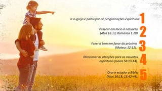 Ir à igreja e participar de programações espirituais
Passear em meio à natureza
(Atos 16:13; Romanos 1:20)
Fazer o bem em favor do próximo
(Mateus 12:12).
Direcionar as atenções para os assuntos
espirituais (Isaías 58:13-14).
Orar e estudar a Bíblia
(Atos 16:13; 13:42-44).
1
2
3
4
5
 