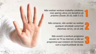 Não realizar nenhum trabalho cotidiano,
mas apenas obras em benefício do
próximo (Êxodo 20:10; João 5:17).
Não comprar, não vender ou realizar
qualquer atividade comercial
(Neemias 10:31; 13:15-20).
Não assistir a nenhum programa
secular na TV ou Internet, a não ser
programas que estejam em harmonia
com a espiritualidade do dia.
1
2
3
 