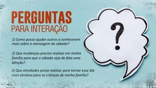 1) Como posso ajudar outros a conhecerem
mais sobre a mensagem do sábado?
2) Que mudanças preciso realizar em minha
família para que o sábado seja de fato uma
bênção?
3) Que atividades posso realizar para tornar esse dia
mais atrativo para as crianças de minha família?
 