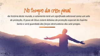 da história deste mundo, o selamento terá um significado adicional como um selo
de proteção, O povo de Deus estará debaixo da proteção especial do Espírito
Santo e será guardado das forças destruidoras das sete pragas.
 