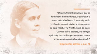 “Os que desconfiam do eu, que se
humilham diante de Deus, e purificam a
alma pela obediência à verdade, estão
recebendo o molde divino, e preparando-
se para receber na fronte o selo de Deus.
Quando sair o decreto, e o selo for
aplicado, seu caráter permanecerá puro e
sem mácula para toda a eternidade”.
Testemunhos Seletos, v. 2, p. 71
 