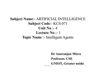 Subject Name:- ARTIFICIAL INTELLIGENCE
Subject Code:- KCS 071
Unit No.:- 4
Lecture No.:- 1
Topic Name :- Intelligent Agents
1
Topic Name :- Intelligent Agents
Dr Anuranjan Misra
Professor, CSE
GNIOT, Greater noida
RCS-702/L-4
 