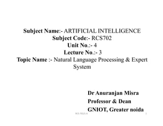 Subject Name:- ARTIFICIAL INTELLIGENCE
Subject Code:- RCS702
Unit No.:- 4
Lecture No.:- 3
Topic Name :- Natural Language Processing & Expert
1
System
Dr Anuranjan Misra
Professor & Dean
GNIOT, Greater noida
RCS-702/L-6
 