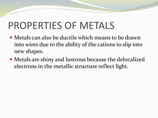 PROPERTIES OF METALS
 Metals can also be ductile which means to be drawn
into wires due to the ability of the cations to slip into
new shapes.
 Metals are shiny and lustrous because the delocalized
electrons in the metallic structure reflect light.
 