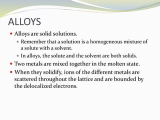 ALLOYS
 Alloys are solid solutions.
 Remember that a solution is a homogeneous mixture of
a solute with a solvent.
 In alloys, the solute and the solvent are both solids.
 Two metals are mixed together in the molten state.
 When they solidify, ions of the different metals are
scattered throughout the lattice and are bounded by
the delocalized electrons.
 