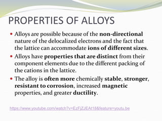 PROPERTIES OF ALLOYS
 Alloys are possible because of the non-directional
nature of the delocalized electrons and the fact that
the lattice can accommodate ions of different sizes.
 Alloys have properties that are distinct from their
component elements due to the different packing of
the cations in the lattice.
 The alloy is often more chemically stable, stronger,
resistant to corrosion, increased magnetic
properties, and greater ductility.
https://www.youtube.com/watch?v=EzFjZJEAt18&feature=youtu.be
 