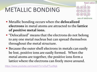 METALLIC BONDING
 Metallic bonding occurs when the delocalized
electrons in metal atoms are attracted to the lattice
of positive metal ions.
 “Delocalized” means that the electrons do not belong
to any one metal nucleus but can spread themselves
throughout the metal structure.
 Because the outer shell electrons in metals can easily
be lost, positive ions are easily formed. When the
metal atoms are together, the positive ions form a
lattice where the electrons can freely move around.
https://www.youtube.com/watch?v=vOuFTuvf4qk
 