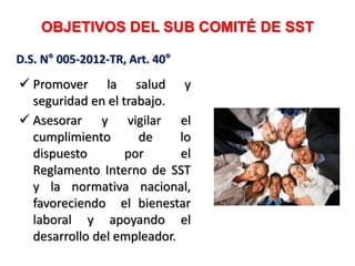 OBJETIVOS DEL SUB COMITÉ DE SST
 Promover la salud y
seguridad en el trabajo.
 Asesorar y vigilar el
cumplimiento de lo
dispuesto por el
Reglamento Interno de SST
y la normativa nacional,
favoreciendo el bienestar
laboral y apoyando el
desarrollo del empleador.
D.S. N° 005-2012-TR, Art. 40°
 