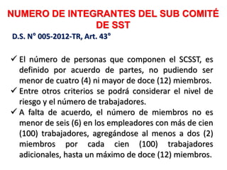 NUMERO DE INTEGRANTES DEL SUB COMITÉ
DE SST
 El número de personas que componen el SCSST, es
definido por acuerdo de partes, no pudiendo ser
menor de cuatro (4) ni mayor de doce (12) miembros.
 Entre otros criterios se podrá considerar el nivel de
riesgo y el número de trabajadores.
 A falta de acuerdo, el número de miembros no es
menor de seis (6) en los empleadores con más de cien
(100) trabajadores, agregándose al menos a dos (2)
miembros por cada cien (100) trabajadores
adicionales, hasta un máximo de doce (12) miembros.
D.S. N° 005-2012-TR, Art. 43°
 
