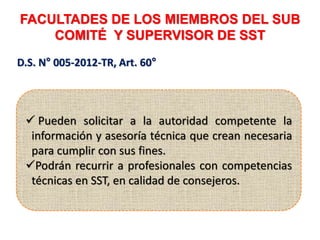 FACULTADES DE LOS MIEMBROS DEL SUB
COMITÉ Y SUPERVISOR DE SST
D.S. N° 005-2012-TR, Art. 60°
 Pueden solicitar a la autoridad competente la
información y asesoría técnica que crean necesaria
para cumplir con sus fines.
Podrán recurrir a profesionales con competencias
técnicas en SST, en calidad de consejeros.
 