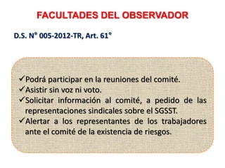 FACULTADES DEL OBSERVADOR
D.S. N° 005-2012-TR, Art. 61°
Podrá participar en la reuniones del comité.
Asistir sin voz ni voto.
Solicitar información al comité, a pedido de las
representaciones sindicales sobre el SGSST.
Alertar a los representantes de los trabajadores
ante el comité de la existencia de riesgos.
 