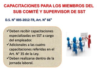 CAPACITACIONES PARA LOS MIEMBROS DEL
SUB COMITÉ Y SUPERVISOR DE SST
D.S. N° 005-2012-TR, Art. N° 66°
Deben recibir capacitaciones
especializadas en SST a cargo
del empleador.
Adicionales a las cuatro
capacitaciones referidas en el
Art. N° 35 de la Ley.
Deben realizarse dentro de la
jornada laboral.
 
