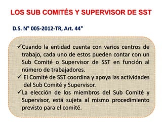 LOS SUB COMITÉS Y SUPERVISOR DE SST
D.S. N° 005-2012-TR, Art. 44°
Cuando la entidad cuenta con varios centros de
trabajo, cada uno de estos pueden contar con un
Sub Comité o Supervisor de SST en función al
número de trabajadores.
 El Comité de SST coordina y apoya las actividades
del Sub Comité y Supervisor.
La elección de los miembros del Sub Comité y
Supervisor, está sujeta al mismo procedimiento
previsto para el comité.
 