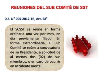 REUNIONES DEL SUB COMITÉ DE SST
D.S. N° 005-2012-TR, Art. 68°
El SCSST se reúne en forma
ordinaria una vez por mes, en
día previamente fijado. En
forma extraordinaria, el Sub
Comité se reúne a convocatoria
de su Presidente, a solicitud de
al menos dos (02) de sus
miembros, o en caso de ocurrir
en accidente mortal.
 