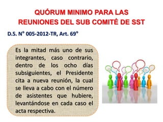QUÓRUM MINIMO PARA LAS
REUNIONES DEL SUB COMITÉ DE SST
D.S. N° 005-2012-TR, Art. 69°
Es la mitad más uno de sus
integrantes, caso contrario,
dentro de los ocho días
subsiguientes, el Presidente
cita a nueva reunión, la cual
se lleva a cabo con el número
de asistentes que hubiere,
levantándose en cada caso el
acta respectiva.
 