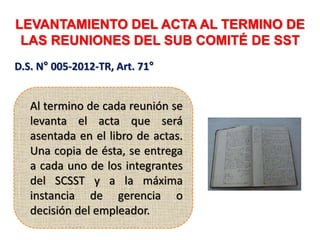 LEVANTAMIENTO DEL ACTA AL TERMINO DE
LAS REUNIONES DEL SUB COMITÉ DE SST
D.S. N° 005-2012-TR, Art. 71°
Al termino de cada reunión se
levanta el acta que será
asentada en el libro de actas.
Una copia de ésta, se entrega
a cada uno de los integrantes
del SCSST y a la máxima
instancia de gerencia o
decisión del empleador.
 