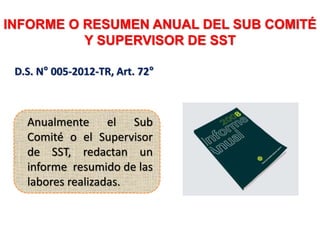 INFORME O RESUMEN ANUAL DEL SUB COMITÉ
Y SUPERVISOR DE SST
D.S. N° 005-2012-TR, Art. 72°
Anualmente el Sub
Comité o el Supervisor
de SST, redactan un
informe resumido de las
labores realizadas.
 