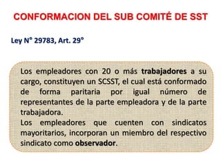 CONFORMACION DEL SUB COMITÉ DE SST
Los empleadores con 20 o más trabajadores a su
cargo, constituyen un SCSST, el cual está conformado
de forma paritaria por igual número de
representantes de la parte empleadora y de la parte
trabajadora.
Los empleadores que cuenten con sindicatos
mayoritarios, incorporan un miembro del respectivo
sindicato como observador.
Ley N° 29783, Art. 29°
 