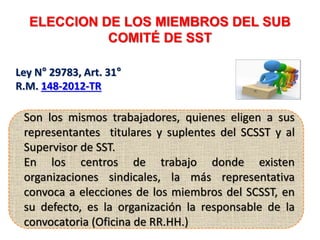 ELECCION DE LOS MIEMBROS DEL SUB
COMITÉ DE SST
SUPERVISOR DE SST
Ley N° 29783, Art. 31°
R.M. 148-2012-TR
Son los mismos trabajadores, quienes eligen a sus
representantes titulares y suplentes del SCSST y al
Supervisor de SST.
En los centros de trabajo donde existen
organizaciones sindicales, la más representativa
convoca a elecciones de los miembros del SCSST, en
su defecto, es la organización la responsable de la
convocatoria (Oficina de RR.HH.)
 