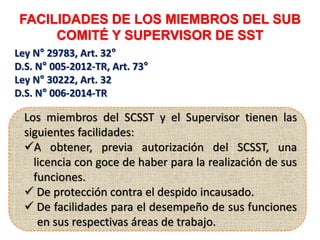 FACILIDADES DE LOS MIEMBROS DEL SUB
COMITÉ Y SUPERVISOR DE SST
Ley N° 29783, Art. 32°
D.S. N° 005-2012-TR, Art. 73°
Ley N° 30222, Art. 32
D.S. N° 006-2014-TR
Los miembros del SCSST y el Supervisor tienen las
siguientes facilidades:
A obtener, previa autorización del SCSST, una
licencia con goce de haber para la realización de sus
funciones.
 De protección contra el despido incausado.
 De facilidades para el desempeño de sus funciones
en sus respectivas áreas de trabajo.
 