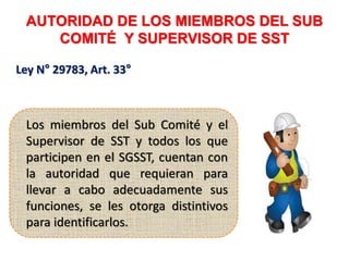 AUTORIDAD DE LOS MIEMBROS DEL SUB
COMITÉ Y SUPERVISOR DE SST
Ley N° 29783, Art. 33°
Los miembros del Sub Comité y el
Supervisor de SST y todos los que
participen en el SGSST, cuentan con
la autoridad que requieran para
llevar a cabo adecuadamente sus
funciones, se les otorga distintivos
para identificarlos.
 