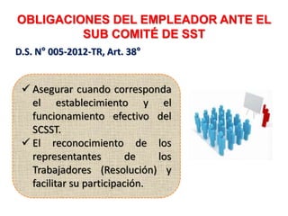 OBLIGACIONES DEL EMPLEADOR ANTE EL
SUB COMITÉ DE SST
D.S. N° 005-2012-TR, Art. 38°
 Asegurar cuando corresponda
el establecimiento y el
funcionamiento efectivo del
SCSST.
 El reconocimiento de los
representantes de los
Trabajadores (Resolución) y
facilitar su participación.
 