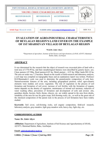 UJRRA │Volume 1│Issue 1│Jul-Sep 2022 Page | 28
EVALUATION OF AGRO-INDUSTRIAL CHARACTERISTICS
OF BEYLAGAN REGION'S LAND COVER ON THE EXAMPLE
OF 1ST SHAHSEVAN VILLAGE OF BEYLAGAN REGION
*Prof.Dr. Zakir Aliyev
*Department of Agriculture, Institute of Soil Science and Agrochemistry of ANAS, AZ1073, Mammad
Rahim, Baku, Azerbaijan
ABSTRACT
It was determined by the research that the object of research was excavated plots of land with a
total area of 1776.99 ha, and their morphological features were described by genetic layers. yes;
Clean pasture-147.58ha; Reed pasture-6.83 ha; Shrub pasture - 4.25 ha; Other lands-942.10 ha;
The area set aside was 7.2 hectares. Based on the results of field research and laboratory analysis,
a soil map was compiled on topographic bases and an explanatory report was written. Professor
R.H.Mammadov's scale was used to determine the granulometric composition of soils here.
Natural-economic features of the area, including geographical position, relief, agro-climatic
elements were studied, soil cover; vegetation. The role of vegetation in the process of soil
formation and formation of soil cover, increase of soil fertility with the formation of organic
matter depends on the density of vegetation, maintenance of normal soil moisture, reduction of
water washing effect, prevention of formation and development of soils and erosion elm,
garatikan shrubs, licorice, birch, thyme, chicory, etc. are widely spread in the area from shrubs,
suitability of the area for use for grain crops; Soil-forming rocks, etc., as well as the great role of
the chemical composition of the parent rock in the process of soil formation have been widely
studied.
Keywords: Soil cover, soil-forming rocks, soil organic composition, field-soil research,
laboratory analysis, gray-meadow, light gray-meadow soils; heavy clay, light clay, etc.
CORRESPONDING AUTHOR
Name: Dr. Zakir Aliyev
Affiliation: Department of Agriculture, Institute of Soil Science and Agrochemistry of ANAS,
AZ1073, Mammad Rahim, Baku, Azerbaijan
Email: zakirakademik@mail.ru
TMP UNIVERSAL JOURNAL OF RESEARCH AND REVIEW ARCHIVES
VOLUME 1 │ISSUE 1│YEAR 2022│JUL-SEP 2022
RECEIVED DATE REVISED DATE ACCEPTED DATE
15/06/2022 10/07/2022 15/08/2022
Article Type: Research Article Available online: www.tmp.twistingmemoirs.com ISSN: N/A
 