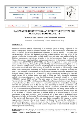 UJRRA │Volume 1│Issue 2│Oct-Dec 2022 Page | 83
RAINWATER HARVESTING: AN EFFECTIVE SYSTEM FOR
ACHIEVING FOOD SECURITY
*
Ibraheem M.Aliyas, 1
Ayham T. Alrawi, 2
Mohammed F. Mohammed
*1, 2
Northern Technical University, Technical Institute of Mosul, IRAQ
ABSTRACT
Rainwater harvesting (RWH) considering as a technique system is being exploited of the
variance topographic nature of the earth's surface, such as the use of valleys, depressions and
oases , or through the berms or small dams from stone or cisterns building , to collect then
reserve and store rainwater and floods during winter periods in various ways that differs in the
purpose of collecting them depending on their rainfall rates and reuse when needed, whether for
drinking, supplementary agricultural irrigation or to feed groundwater. Iraq in general and
Nineveh Governorate in particular have been experiencing severe environmental conditions in the
past two years, (2020/2021) & (2021/2022), and the most important of which is the rainfall
lowing and the increasing demographic growth offset by significant water consumption, so as to
ensure continued food production, increased irrigation projects have become urgent. Iraq is one of
the countries that suffers from water scarcity in general and the amount of rainfall ranges (99.8
billion cubic meters/year) fluctuating and irregular distribution, so it requires investing this
quantity and managing its use rationally by the system of rainwater harvesting .Northern of Iraq,
including Nineveh Governorate is characterize by cereal winter crops production by depends
mainly on rain fall to produce winter crops such as Wheat and Barley by rainfed agriculture
method with rain requirements of more than (400mm/year), the rate of rainfall for a period
(1970-2011) reached (170.3 mm/year).The rainy season in Nineveh Governorate extends from
November to the end of May with fluctuating falls and small amounts that do not meet the needs
of agricultural crops. This current study was prepared to activate the potential for harvesting
rainwater for agricultural uses in the rain-fed areas prevailing in Nineveh Governorate. The
agricultural system in semi-dry areas, including Nineveh Governorate, suffers from drought due
to lack of rain and lack of yield in winter crops, including wheat and barley, which attracts the
attention of researchers and stakeholders in finding a strategic solution to this problem, which lies
in the activation of rainwater harvesting techniques, which is an integrated system for water
management in rain lands in semi-dry areas to meet the lack of water need for agricultural crops.
This system includes facilitating the flow of rainwater through canyons according to the decline
of the land towards depressions, valleys and water basins prepared for this purpose to conduct
supplementary irrigation with sprinkler irrigation techniques to activate the productivity of
agricultural crops ,improve the performance capacity of rainfed farming systems, sustain green
cover, reduce biodiversity extinction and address the problem of environmental drought to
achieve agricultural sustainability.
Keywords: Rainwater, drought, food security, supplementary irrigation, Nineveh Governorate.
TMP UNIVERSAL JOURNAL OF RESEARCH AND REVIEW ARCHIVES
VOLUME 1 │ISSUE 2│YEAR 2022│OCT - DEC 2022
RECEIVED DATE REVISED DATE ACCEPTED DATE
01/08/2022 15/09/2022 05/11/2022
Article Type: Research Article Available online: www.tmp.twistingmemoirs.com ISSN: N/A
 